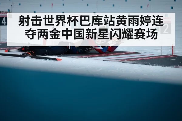 射击世界杯巴库站黄雨婷连夺两金中国新星闪耀赛场