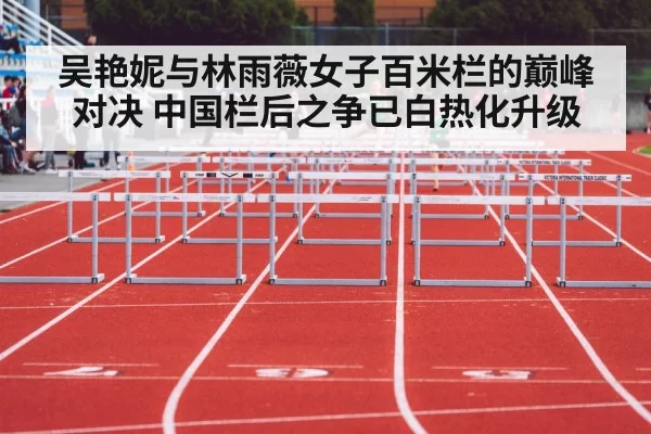 吴艳妮与林雨薇女子百米栏的巅峰对决 中国栏后之争已白热化升级