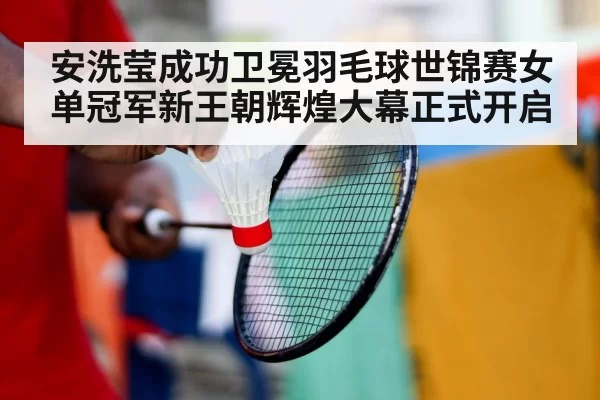 安洗莹成功卫冕羽毛球世锦赛女单冠军新王朝辉煌大幕正式开启