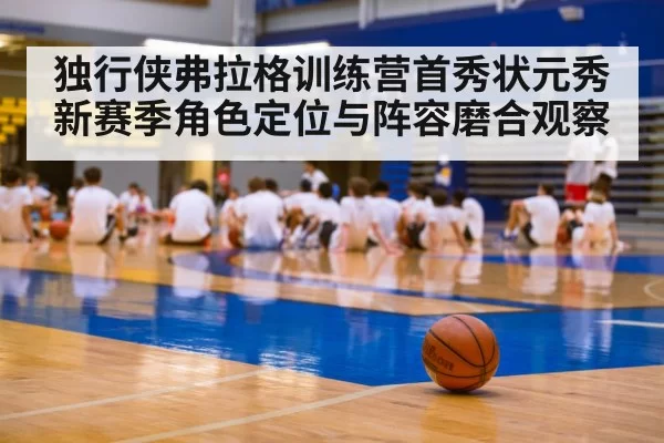 独行侠弗拉格训练营首秀状元秀新赛季角色定位与阵容磨合观察